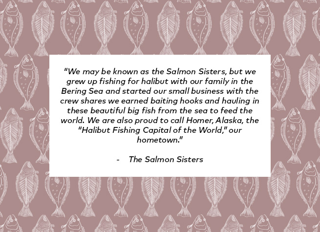 We may be known as Salmon Sisters, but we grew up fishing for Halibut with our family in the Bering Sea and started our small business with the crew shares we earned baiting hooks and hauling in these beautiful big fish from the sea to feed the world. We are also proud to call Homer, Alaska, The Halibut Fishing Capital of the World, our hometown.