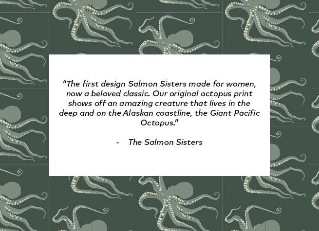 The first design Salmon Sisters made for women, now a beloved classic. Our original octopus print shows off an amazing creature that lives in the deep and on the Alaskan coastline, the Giant Pacific Octopus.